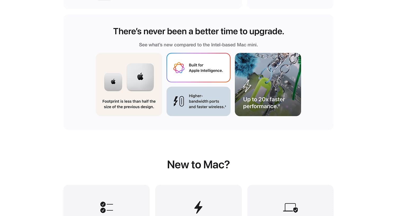 There's never been a better time to upgrade. See what's new compared to the Intel-based Mac mini. Footprint is than half of the size of the previous design. Built for Apple Intelligence. Higher-bandwidth ports and faster wireless. Up to 20X faster performance. New to Mac?
